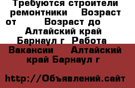 Требуются строители ремонтники  › Возраст от ­ 18 › Возраст до ­ 50 - Алтайский край, Барнаул г. Работа » Вакансии   . Алтайский край,Барнаул г.